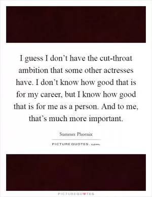 I guess I don’t have the cut-throat ambition that some other actresses have. I don’t know how good that is for my career, but I know how good that is for me as a person. And to me, that’s much more important Picture Quote #1