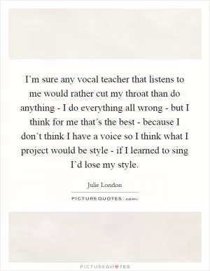 I’m sure any vocal teacher that listens to me would rather cut my throat than do anything - I do everything all wrong - but I think for me that’s the best - because I don’t think I have a voice so I think what I project would be style - if I learned to sing I’d lose my style Picture Quote #1