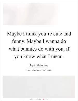 Maybe I think you’re cute and funny. Maybe I wanna do what bunnies do with you, if you know what I mean Picture Quote #1