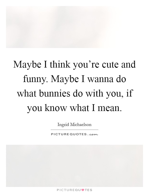 Maybe I think you're cute and funny. Maybe I wanna do what bunnies do with you, if you know what I mean. Picture Quote #1