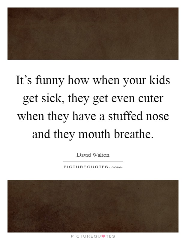 It's funny how when your kids get sick, they get even cuter when they have a stuffed nose and they mouth breathe. Picture Quote #1