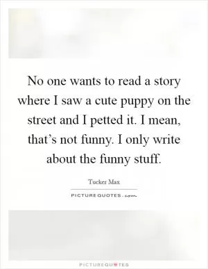 No one wants to read a story where I saw a cute puppy on the street and I petted it. I mean, that’s not funny. I only write about the funny stuff Picture Quote #1