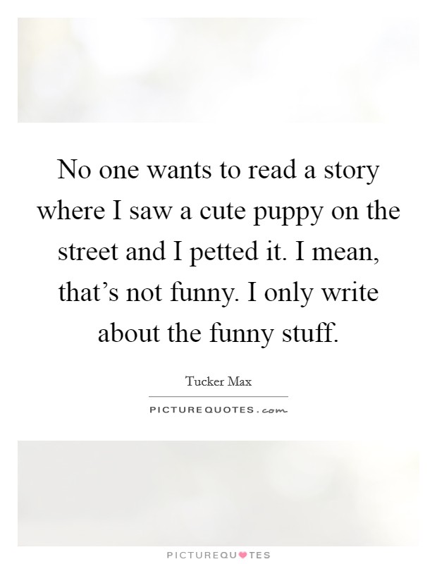 No one wants to read a story where I saw a cute puppy on the street and I petted it. I mean, that's not funny. I only write about the funny stuff. Picture Quote #1