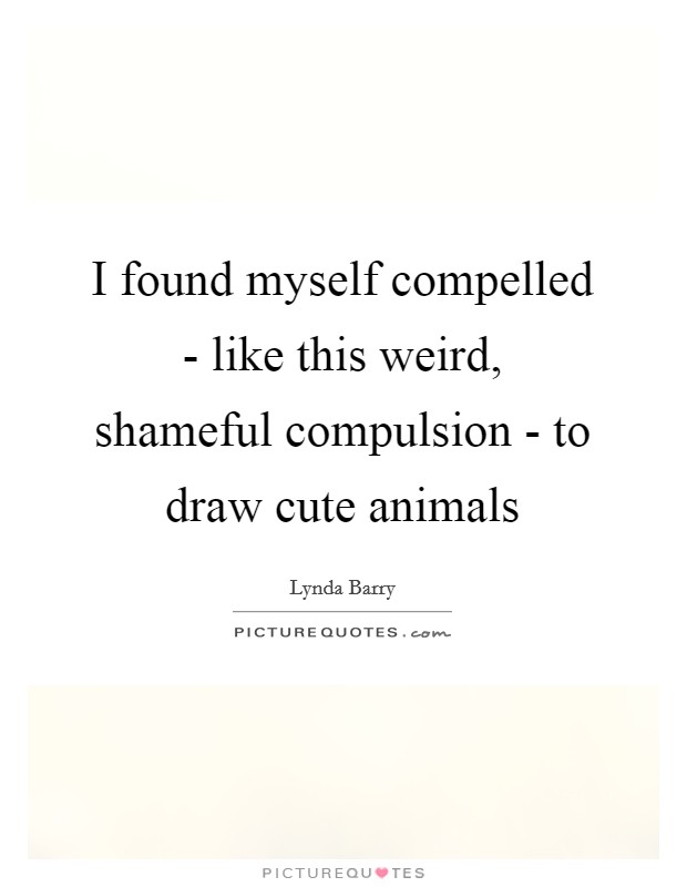 I found myself compelled - like this weird, shameful compulsion - to draw cute animals Picture Quote #1
