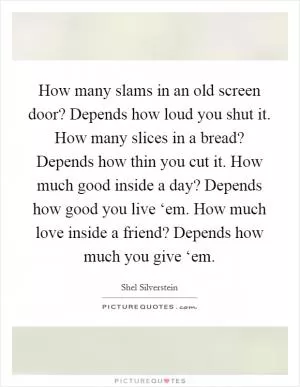 How many slams in an old screen door? Depends how loud you shut it. How many slices in a bread? Depends how thin you cut it. How much good inside a day? Depends how good you live ‘em. How much love inside a friend? Depends how much you give ‘em Picture Quote #1