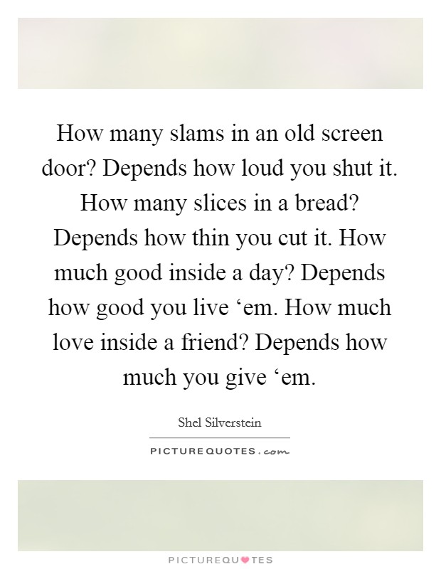 How many slams in an old screen door? Depends how loud you shut it. How many slices in a bread? Depends how thin you cut it. How much good inside a day? Depends how good you live ‘em. How much love inside a friend? Depends how much you give ‘em. Picture Quote #1
