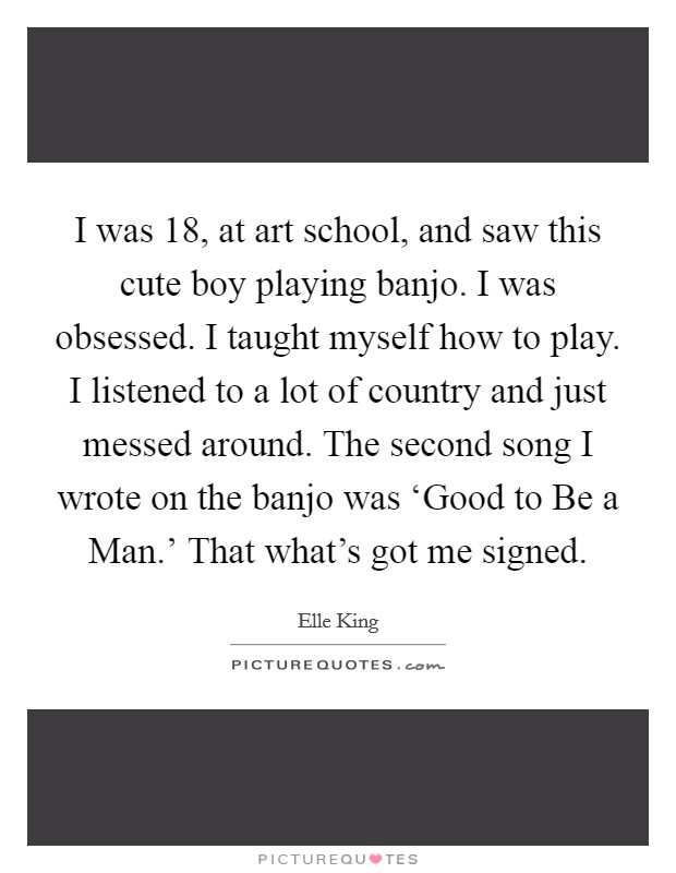 I was 18, at art school, and saw this cute boy playing banjo. I was obsessed. I taught myself how to play. I listened to a lot of country and just messed around. The second song I wrote on the banjo was ‘Good to Be a Man.' That what's got me signed. Picture Quote #1