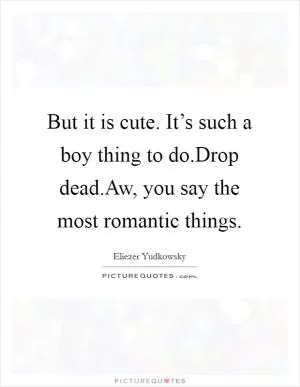 But it is cute. It’s such a boy thing to do.Drop dead.Aw, you say the most romantic things Picture Quote #1