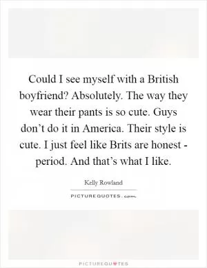 Could I see myself with a British boyfriend? Absolutely. The way they wear their pants is so cute. Guys don’t do it in America. Their style is cute. I just feel like Brits are honest - period. And that’s what I like Picture Quote #1