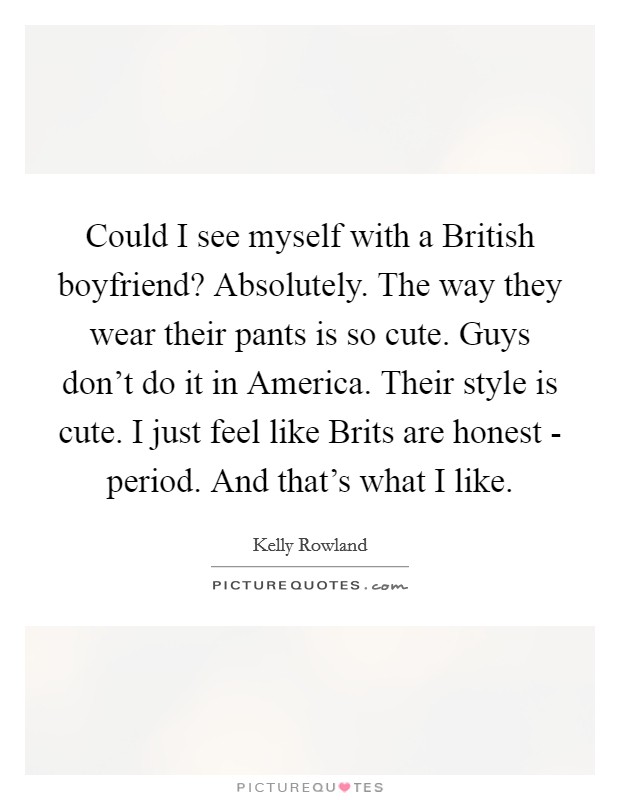 Could I see myself with a British boyfriend? Absolutely. The way they wear their pants is so cute. Guys don't do it in America. Their style is cute. I just feel like Brits are honest - period. And that's what I like. Picture Quote #1