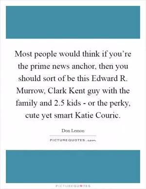 Most people would think if you’re the prime news anchor, then you should sort of be this Edward R. Murrow, Clark Kent guy with the family and 2.5 kids - or the perky, cute yet smart Katie Couric Picture Quote #1