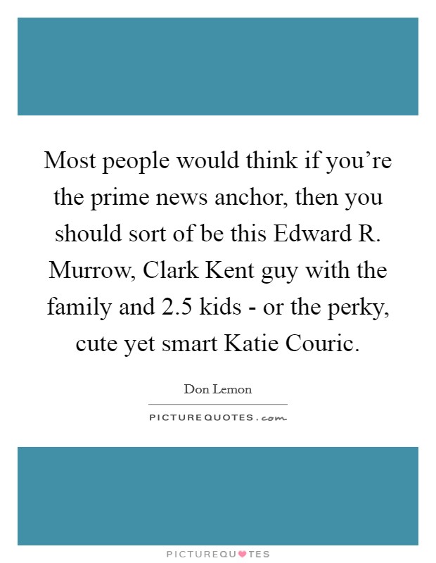 Most people would think if you're the prime news anchor, then you should sort of be this Edward R. Murrow, Clark Kent guy with the family and 2.5 kids - or the perky, cute yet smart Katie Couric. Picture Quote #1