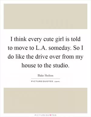 I think every cute girl is told to move to L.A. someday. So I do like the drive over from my house to the studio Picture Quote #1