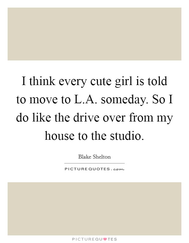 I think every cute girl is told to move to L.A. someday. So I do like the drive over from my house to the studio. Picture Quote #1