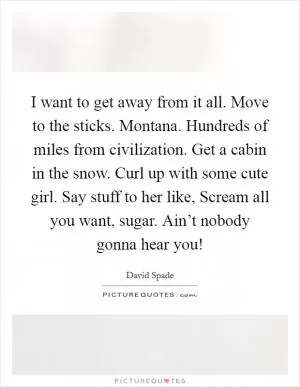 I want to get away from it all. Move to the sticks. Montana. Hundreds of miles from civilization. Get a cabin in the snow. Curl up with some cute girl. Say stuff to her like, Scream all you want, sugar. Ain’t nobody gonna hear you! Picture Quote #1