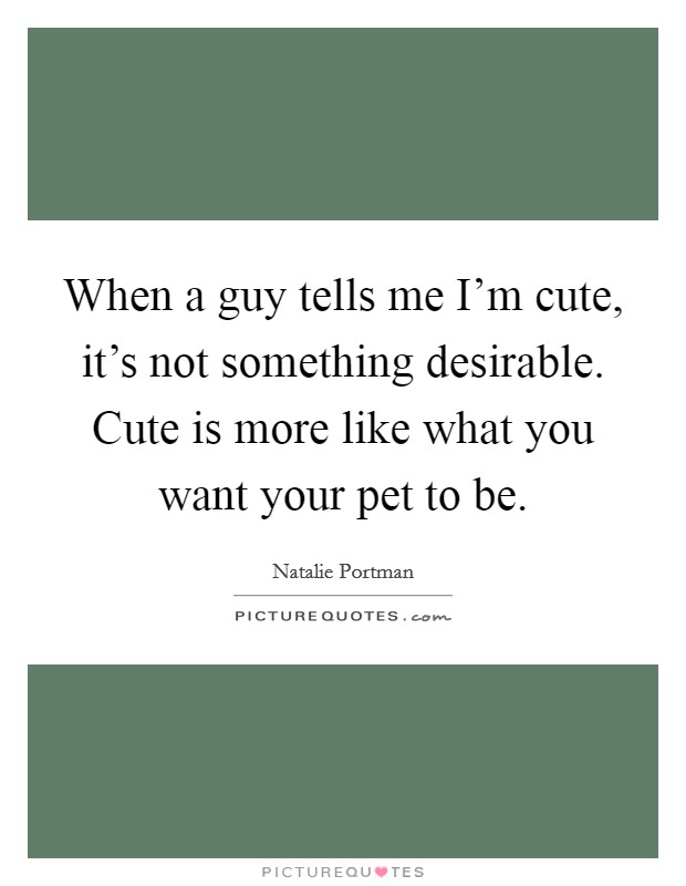 When a guy tells me I'm cute, it's not something desirable. Cute is more like what you want your pet to be. Picture Quote #1
