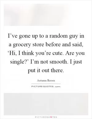 I’ve gone up to a random guy in a grocery store before and said, ‘Hi, I think you’re cute. Are you single?’ I’m not smooth. I just put it out there Picture Quote #1