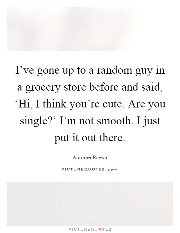 I've gone up to a random guy in a grocery store before and said, ‘Hi, I think you're cute. Are you single?' I'm not smooth. I just put it out there. Picture Quote #1