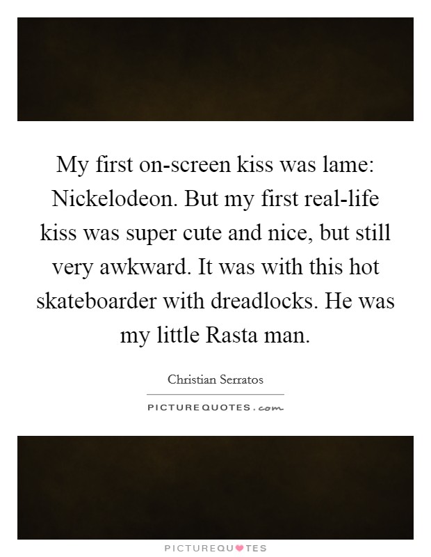 My first on-screen kiss was lame: Nickelodeon. But my first real-life kiss was super cute and nice, but still very awkward. It was with this hot skateboarder with dreadlocks. He was my little Rasta man. Picture Quote #1