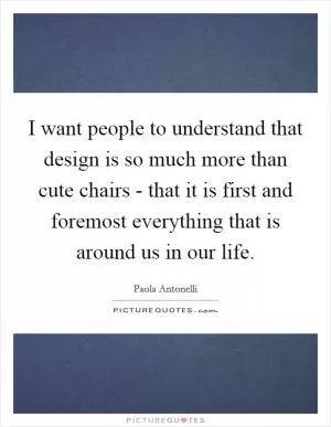 I want people to understand that design is so much more than cute chairs - that it is first and foremost everything that is around us in our life Picture Quote #1