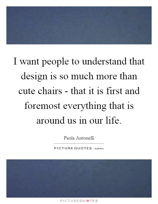 I want people to understand that design is so much more than cute chairs - that it is first and foremost everything that is around us in our life. Picture Quote #1