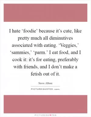 I hate ‘foodie’ because it’s cute, like pretty much all diminutives associated with eating. ‘Veggies,’ ‘sammies,’ ‘parm.’ I eat food, and I cook it: it’s for eating, preferably with friends, and I don’t make a fetish out of it Picture Quote #1