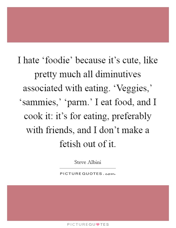 I hate ‘foodie' because it's cute, like pretty much all diminutives associated with eating. ‘Veggies,' ‘sammies,' ‘parm.' I eat food, and I cook it: it's for eating, preferably with friends, and I don't make a fetish out of it. Picture Quote #1