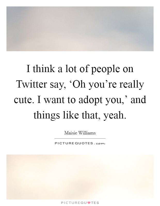 I think a lot of people on Twitter say, ‘Oh you're really cute. I want to adopt you,' and things like that, yeah. Picture Quote #1