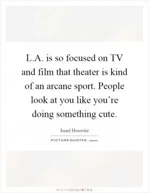 L.A. is so focused on TV and film that theater is kind of an arcane sport. People look at you like you’re doing something cute Picture Quote #1