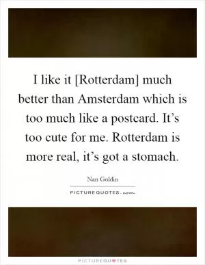 I like it [Rotterdam] much better than Amsterdam which is too much like a postcard. It’s too cute for me. Rotterdam is more real, it’s got a stomach Picture Quote #1