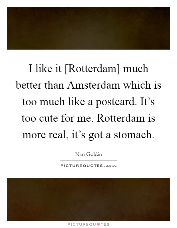 I like it [Rotterdam] much better than Amsterdam which is too much like a postcard. It's too cute for me. Rotterdam is more real, it's got a stomach. Picture Quote #1