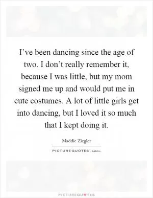 I’ve been dancing since the age of two. I don’t really remember it, because I was little, but my mom signed me up and would put me in cute costumes. A lot of little girls get into dancing, but I loved it so much that I kept doing it Picture Quote #1