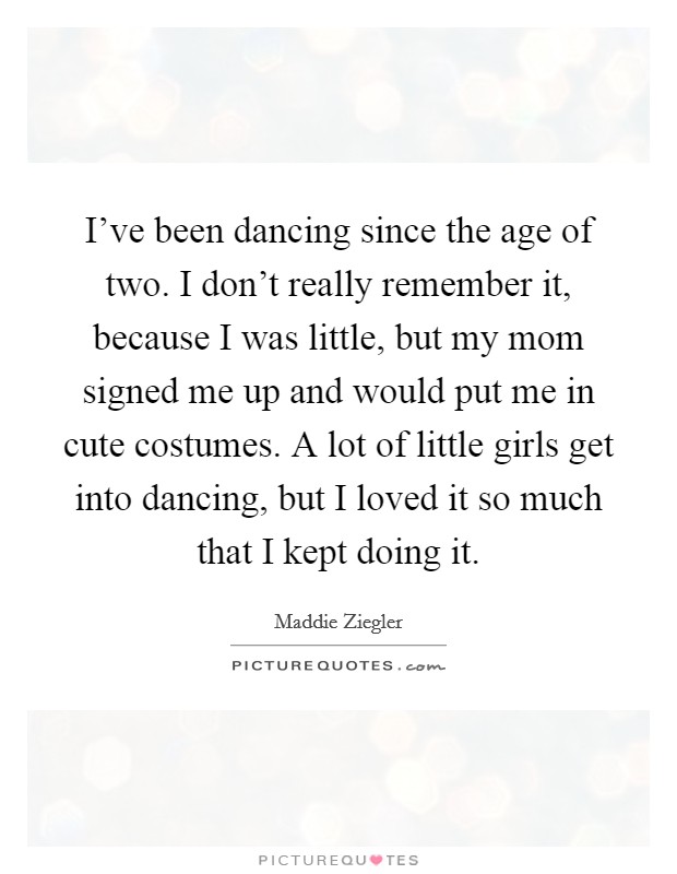 I've been dancing since the age of two. I don't really remember it, because I was little, but my mom signed me up and would put me in cute costumes. A lot of little girls get into dancing, but I loved it so much that I kept doing it. Picture Quote #1