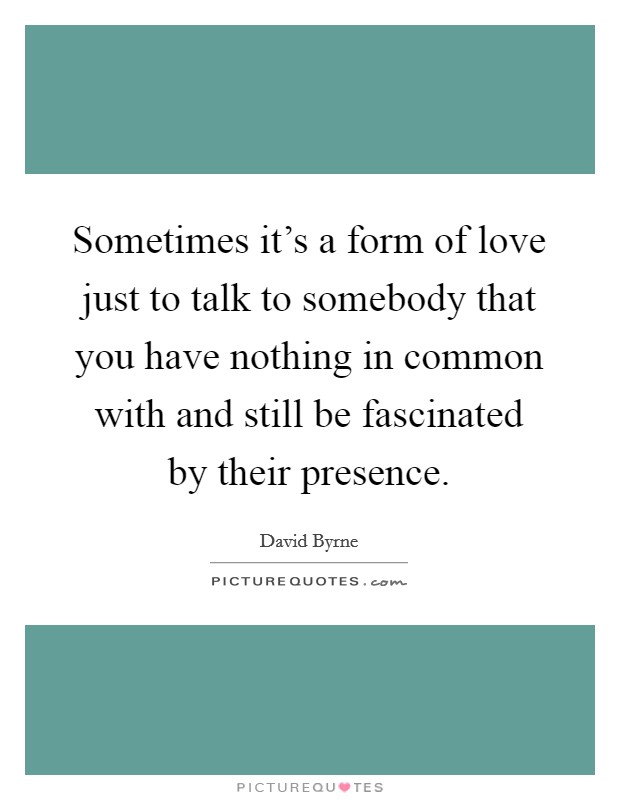 Sometimes it's a form of love just to talk to somebody that you have nothing in common with and still be fascinated by their presence. Picture Quote #1
