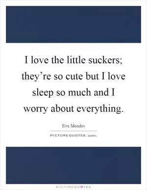 I love the little suckers; they’re so cute but I love sleep so much and I worry about everything Picture Quote #1