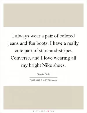 I always wear a pair of colored jeans and fun boots. I have a really cute pair of stars-and-stripes Converse, and I love wearing all my bright Nike shoes Picture Quote #1