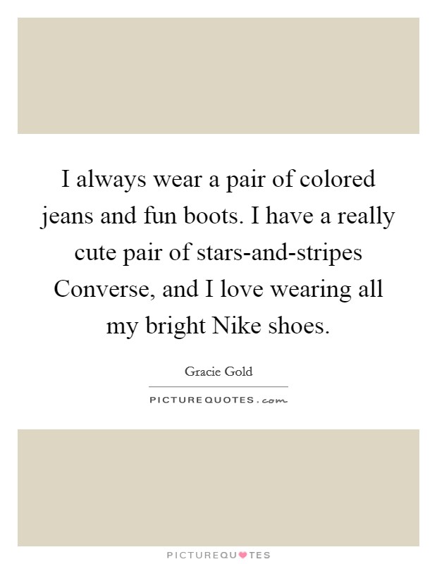 I always wear a pair of colored jeans and fun boots. I have a really cute pair of stars-and-stripes Converse, and I love wearing all my bright Nike shoes. Picture Quote #1
