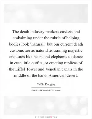 The death industry markets caskets and embalming under the rubric of helping bodies look ‘natural,’ but our current death customs are as natural as training majestic creatures like bears and elephants to dance in cute little outfits, or erecting replicas of the Eiffel Tower and Venetian canals in the middle of the harsh American desert Picture Quote #1