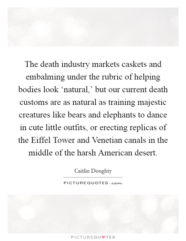 The death industry markets caskets and embalming under the rubric of helping bodies look ‘natural,' but our current death customs are as natural as training majestic creatures like bears and elephants to dance in cute little outfits, or erecting replicas of the Eiffel Tower and Venetian canals in the middle of the harsh American desert. Picture Quote #1