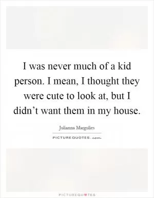 I was never much of a kid person. I mean, I thought they were cute to look at, but I didn’t want them in my house Picture Quote #1