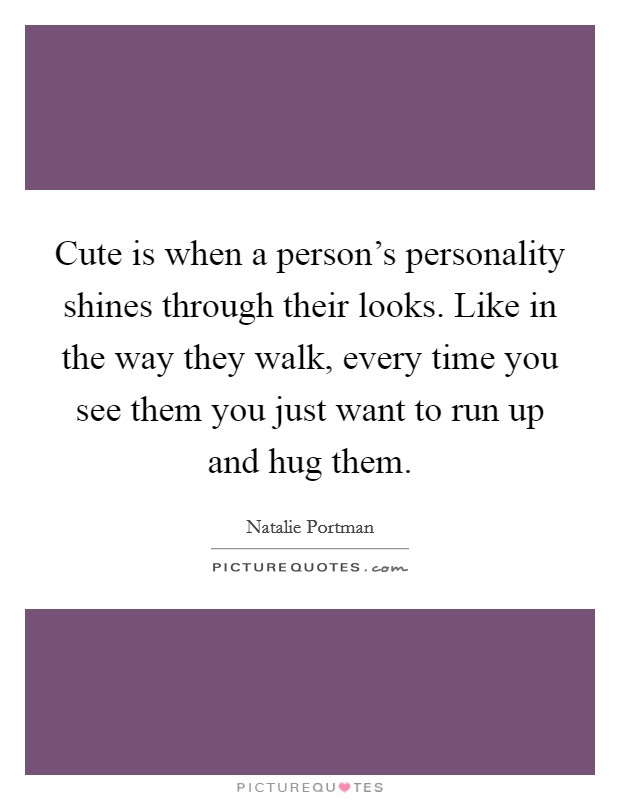 Cute is when a person's personality shines through their looks. Like in the way they walk, every time you see them you just want to run up and hug them. Picture Quote #1