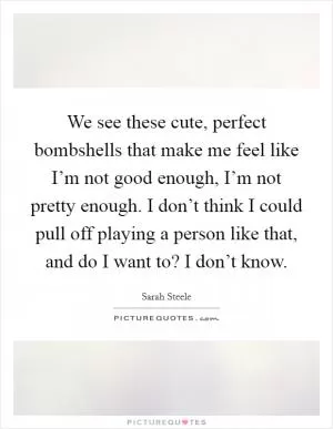 We see these cute, perfect bombshells that make me feel like I’m not good enough, I’m not pretty enough. I don’t think I could pull off playing a person like that, and do I want to? I don’t know Picture Quote #1