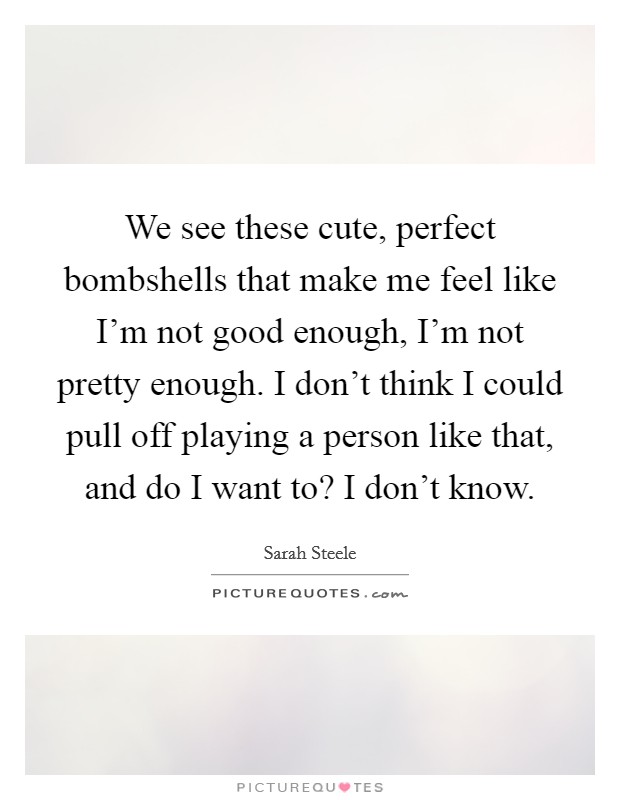 We see these cute, perfect bombshells that make me feel like I'm not good enough, I'm not pretty enough. I don't think I could pull off playing a person like that, and do I want to? I don't know. Picture Quote #1