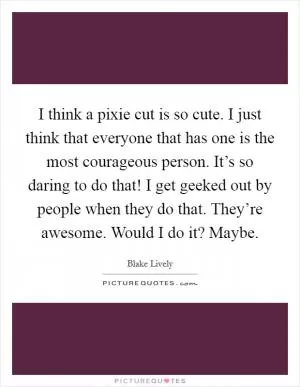 I think a pixie cut is so cute. I just think that everyone that has one is the most courageous person. It’s so daring to do that! I get geeked out by people when they do that. They’re awesome. Would I do it? Maybe Picture Quote #1