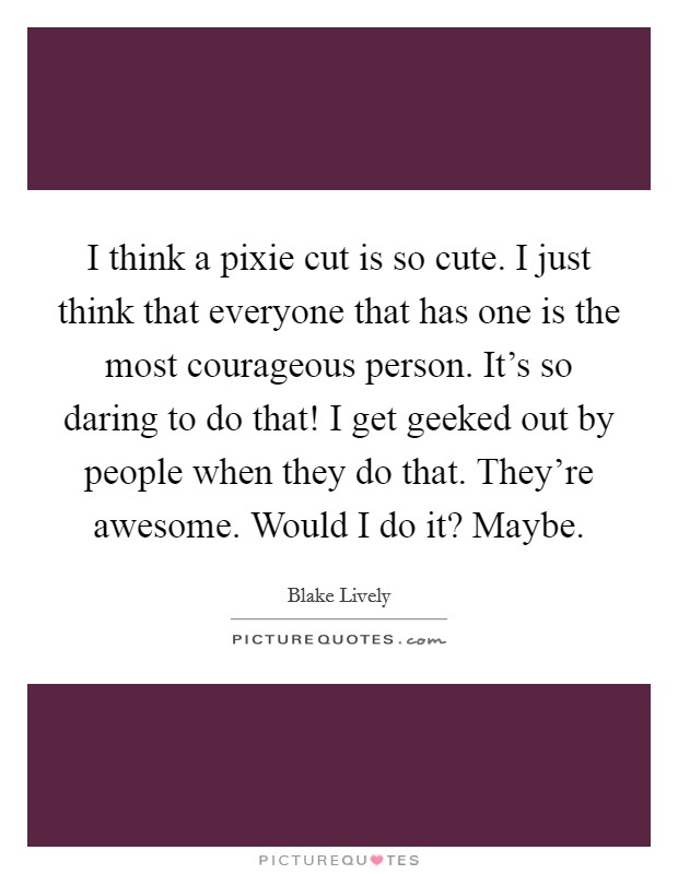 I think a pixie cut is so cute. I just think that everyone that has one is the most courageous person. It's so daring to do that! I get geeked out by people when they do that. They're awesome. Would I do it? Maybe. Picture Quote #1
