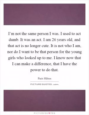 I’m not the same person I was. I used to act dumb. It was an act. I am 26 years old, and that act is no longer cute. It is not who I am, nor do I want to be that person for the young girls who looked up to me. I know now that I can make a difference, that I have the power to do that Picture Quote #1
