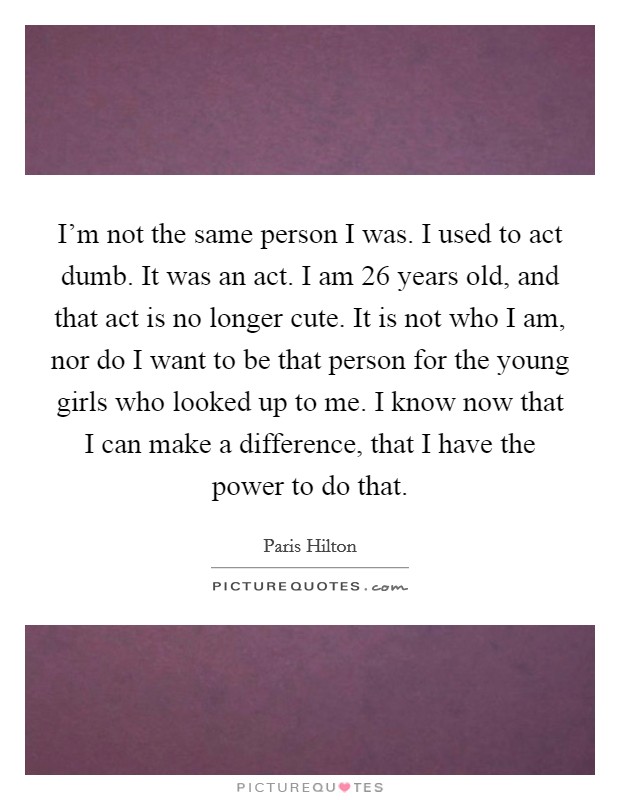 I'm not the same person I was. I used to act dumb. It was an act. I am 26 years old, and that act is no longer cute. It is not who I am, nor do I want to be that person for the young girls who looked up to me. I know now that I can make a difference, that I have the power to do that. Picture Quote #1