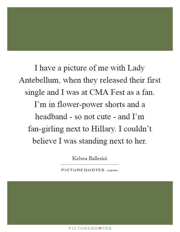 I have a picture of me with Lady Antebellum, when they released their first single and I was at CMA Fest as a fan. I'm in flower-power shorts and a headband - so not cute - and I'm fan-girling next to Hillary. I couldn't believe I was standing next to her. Picture Quote #1