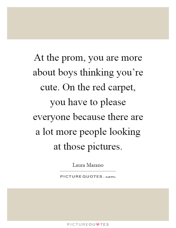 At the prom, you are more about boys thinking you're cute. On the red carpet, you have to please everyone because there are a lot more people looking at those pictures. Picture Quote #1
