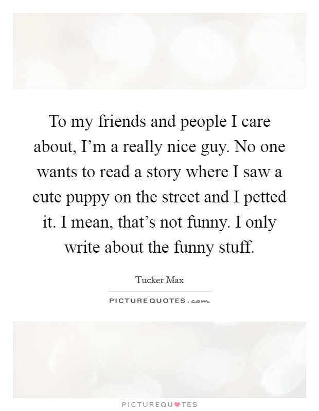 To my friends and people I care about, I'm a really nice guy. No one wants to read a story where I saw a cute puppy on the street and I petted it. I mean, that's not funny. I only write about the funny stuff. Picture Quote #1